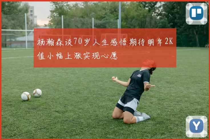 杨瀚森谈70岁人生感悟期待明年2K值小幅上涨实现心愿