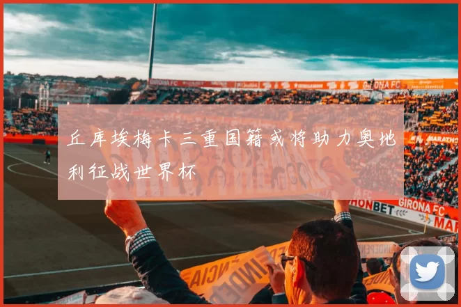 丘库埃梅卡三重国籍或将助力奥地利征战世界杯