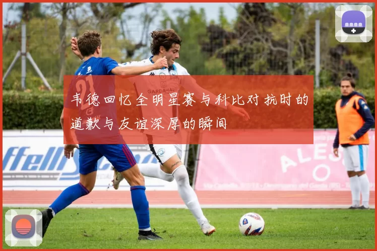 韦德回忆全明星赛与科比对抗时的道歉与友谊深厚的瞬间