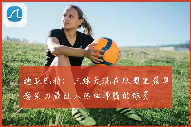 迪亚巴特：三球是现在联盟里最具感染力最让人热血沸腾的球员