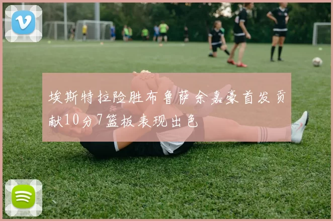 埃斯特拉险胜布鲁萨余嘉豪首发贡献10分7篮板表现出色