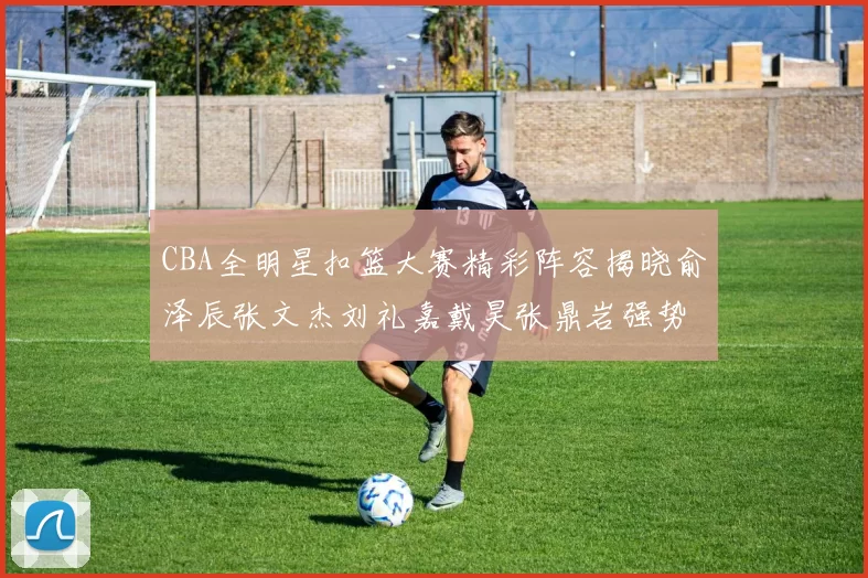 CBA全明星扣篮大赛精彩阵容揭晓俞泽辰张文杰刘礼嘉戴昊张鼎岩强势参赛