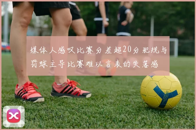 媒体人感叹比赛分差超20分犯规与罚球主导比赛难以言表的失落感