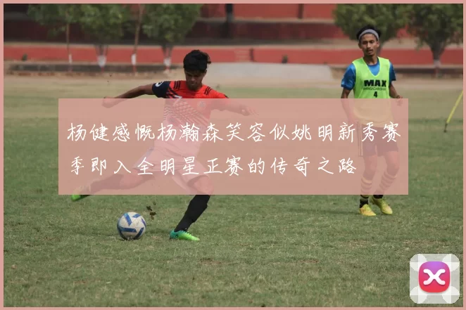 杨健感慨杨瀚森笑容似姚明新秀赛季即入全明星正赛的传奇之路