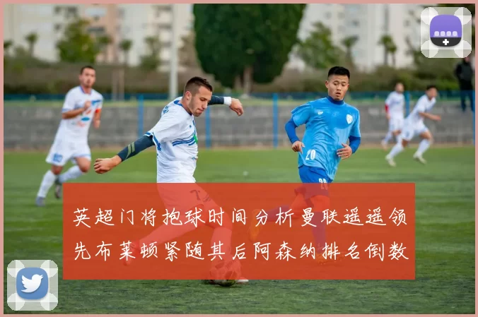 英超门将抱球时间分析曼联遥遥领先布莱顿紧随其后阿森纳排名倒数第三