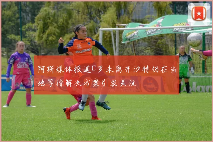 阿斯媒体报道C罗未离开沙特仍在当地等待解决方案引发关注