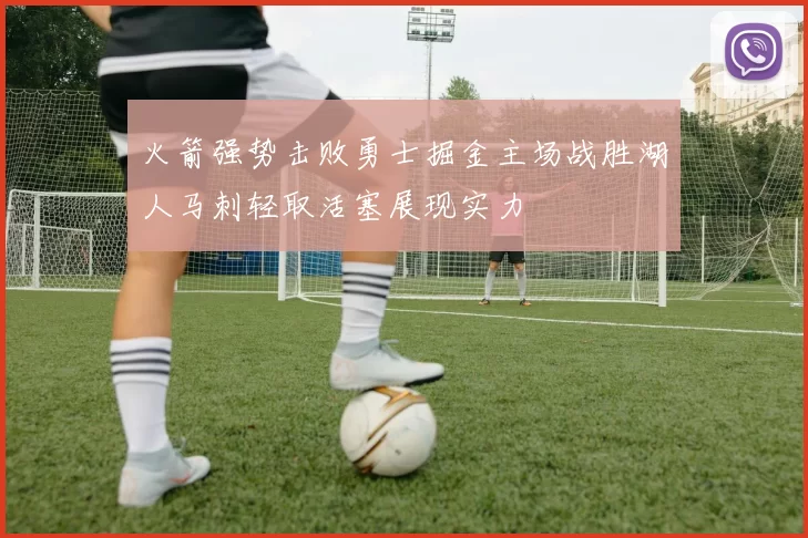 火箭强势击败勇士掘金主场战胜湖人马刺轻取活塞展现实力