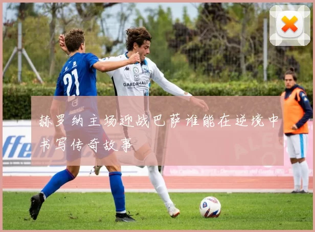 赫罗纳主场迎战巴萨谁能在逆境中书写传奇故事