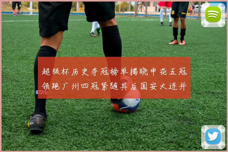 超级杯历史夺冠榜单揭晓申花五冠领跑广州四冠紧随其后国安大连并列第三