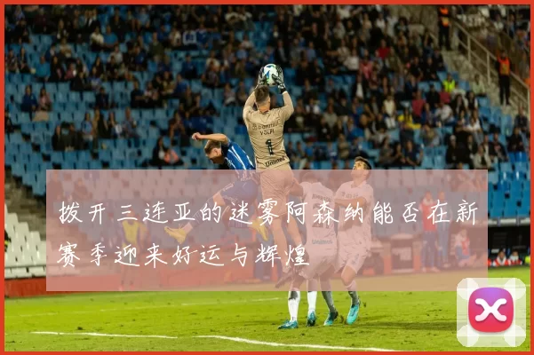 拨开三连亚的迷雾阿森纳能否在新赛季迎来好运与辉煌