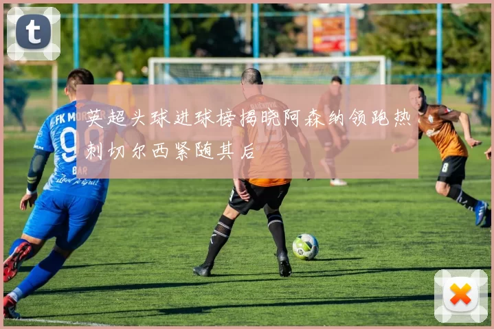 英超头球进球榜揭晓阿森纳领跑热刺切尔西紧随其后