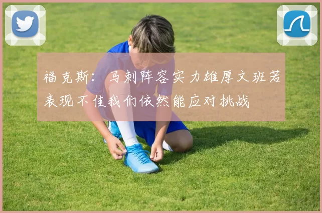 福克斯：马刺阵容实力雄厚文班若表现不佳我们依然能应对挑战