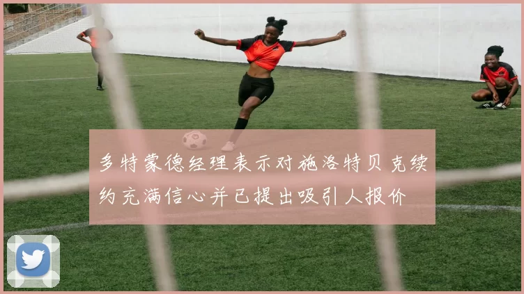 多特蒙德经理表示对施洛特贝克续约充满信心并已提出吸引人报价