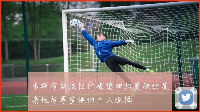 韦斯布朗谈拉什福德回归曼联的复杂性与尊重他的个人选择