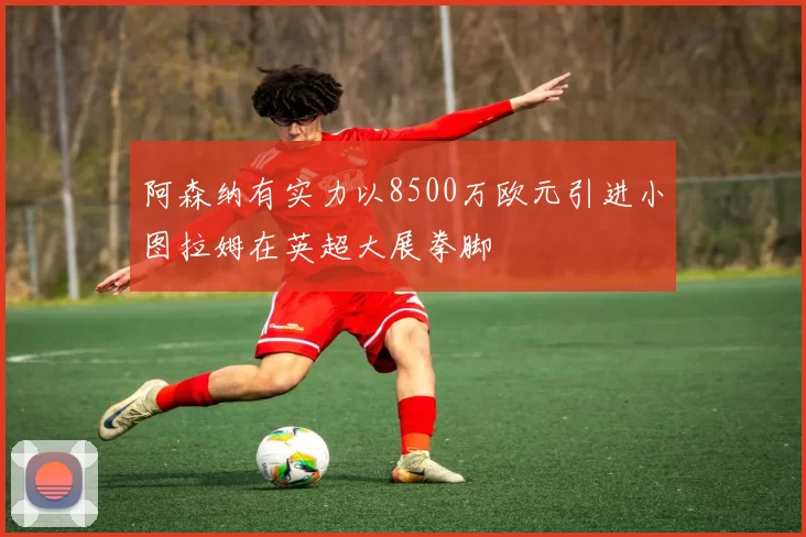 阿森纳有实力以8500万欧元引进小图拉姆在英超大展拳脚