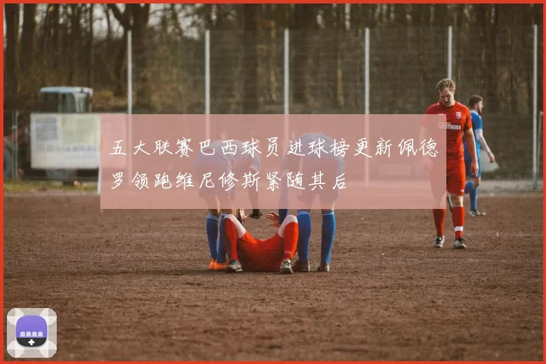 五大联赛巴西球员进球榜更新佩德罗领跑维尼修斯紧随其后