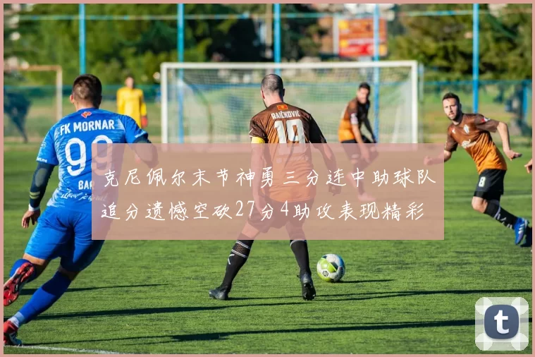 克尼佩尔末节神勇三分连中助球队追分遗憾空砍27分4助攻表现精彩