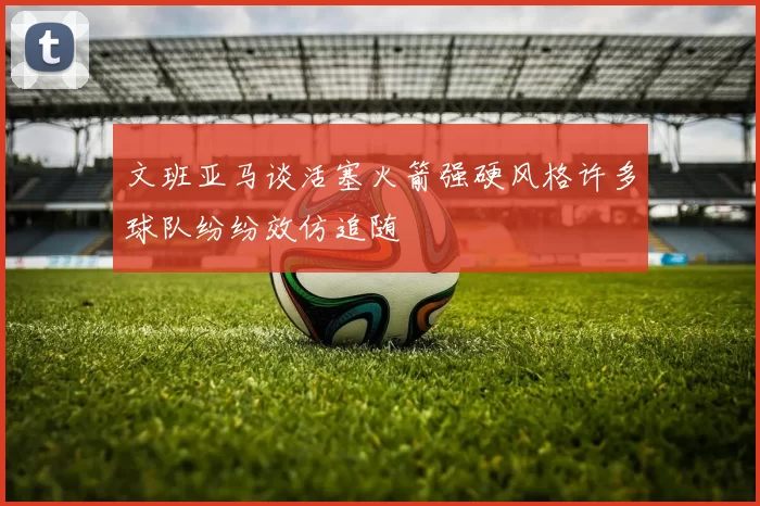 文班亚马谈活塞火箭强硬风格许多球队纷纷效仿追随