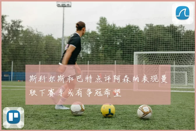 斯科尔斯和巴特点评阿森纳表现曼联下赛季或有争冠希望