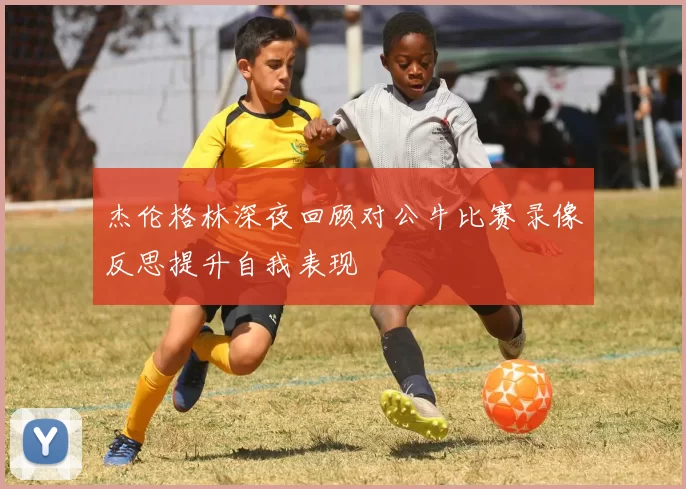 杰伦格林深夜回顾对公牛比赛录像反思提升自我表现
