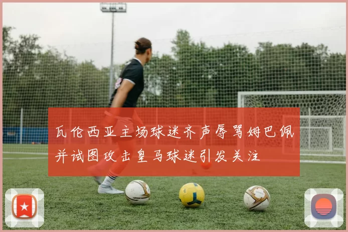 瓦伦西亚主场球迷齐声辱骂姆巴佩并试图攻击皇马球迷引发关注