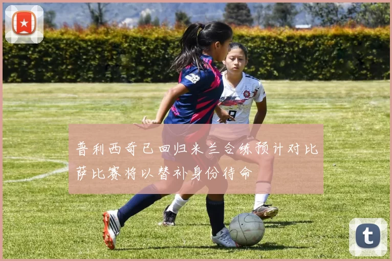 普利西奇已回归米兰合练预计对比萨比赛将以替补身份待命