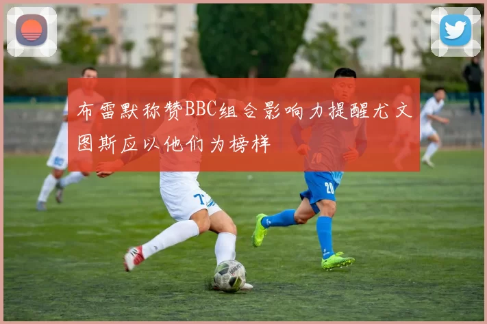 布雷默称赞BBC组合影响力提醒尤文图斯应以他们为榜样